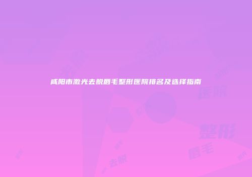 咸阳市激光去脱唇毛整形医院排名及选择指南