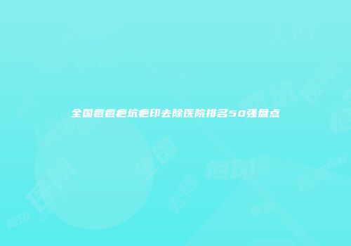 全国痘痘疤坑疤印去除医院排名50强盘点