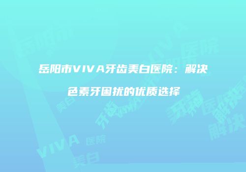 岳阳市VIVA牙齿美白医院：解决色素牙困扰的优质选择