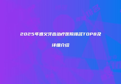 2025年遵义牙齿治疗医院排名TOP8及详细介绍