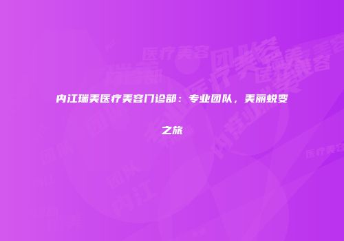内江瑞美医疗美容门诊部：专业团队，美丽蜕变之旅