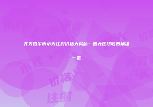 齐齐哈尔市水光注射价格大揭秘：各大医院收费标准一览
