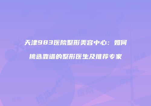 天津983医院整形美容中心：如何挑选靠谱的整形医生及推荐专家