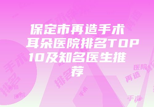 保定市再造手术耳朵医院排名TOP10及知名医生推荐