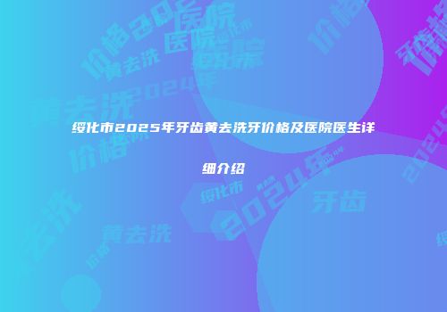 绥化市2025年牙齿黄去洗牙价格及医院医生详细介绍