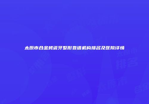 太原市合金烤瓷牙整形靠谱机构排名及医院详情