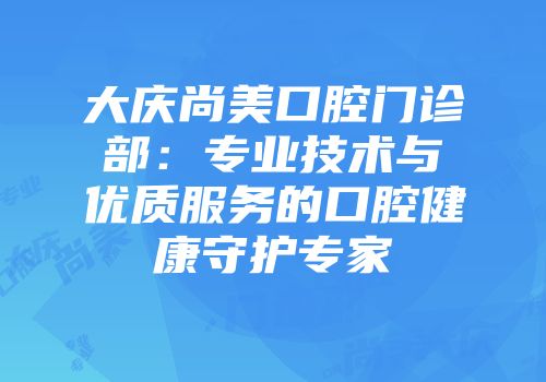 大庆尚美口腔门诊部：专业技术与优质服务的口腔健康守护专家