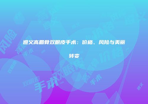遵义高眉骨双眼皮手术：价格、风险与美丽转变