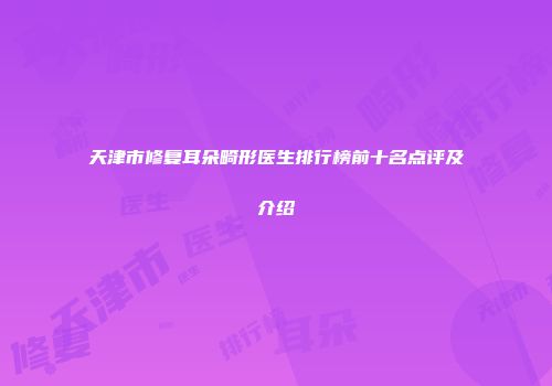 天津市修复耳朵畸形医生排行榜前十名点评及介绍