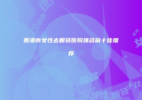 贵港市女性去眼袋医院排名前十佳推荐