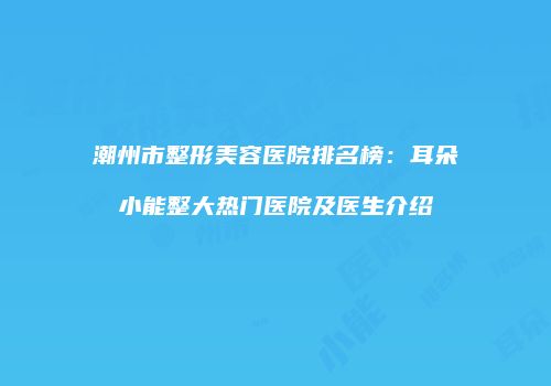 潮州市整形美容医院排名榜：耳朵小能整大热门医院及医生介绍