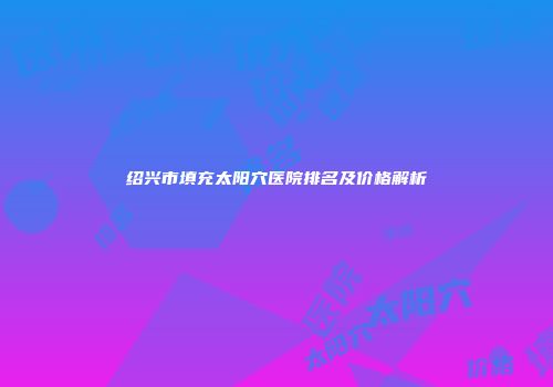 绍兴市填充太阳穴医院排名及价格解析