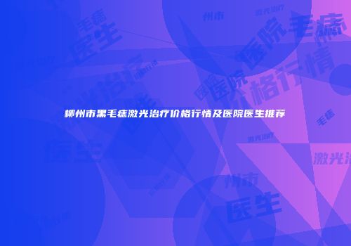 柳州市黑毛痣激光治疗价格行情及医院医生推荐
