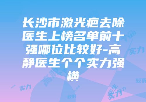长沙市激光疤去除医生上榜名单前十强哪位比较好-高静医生个个实力强横