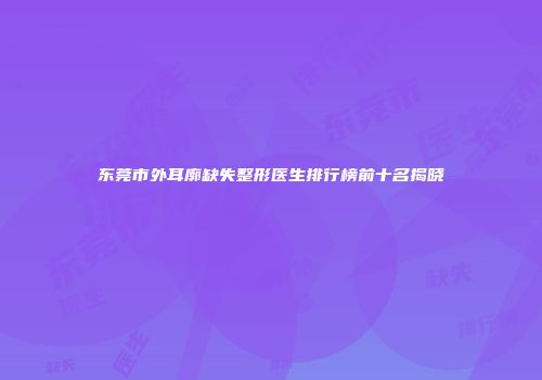 东莞市外耳廓缺失整形医生排行榜前十名揭晓