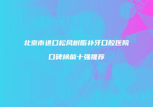 北京市进口松风树脂补牙口腔医院口碑榜前十强推荐