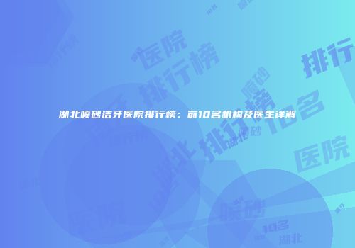 湖北喷砂洁牙医院排行榜：前10名机构及医生详解