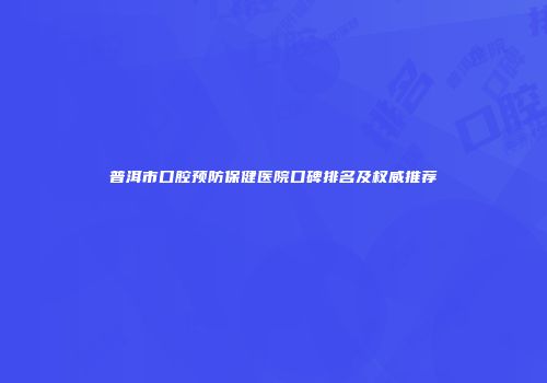 普洱市口腔预防保健医院口碑排名及权威推荐