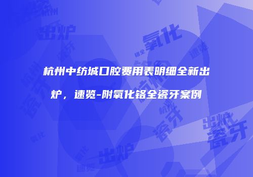 杭州中纺城口腔费用表明细全新出炉，速览-附氧化铬全瓷牙案例