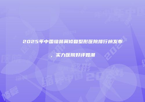 2025年中国缩鼻翼修复整形医院排行榜发布，实力医院好评如潮