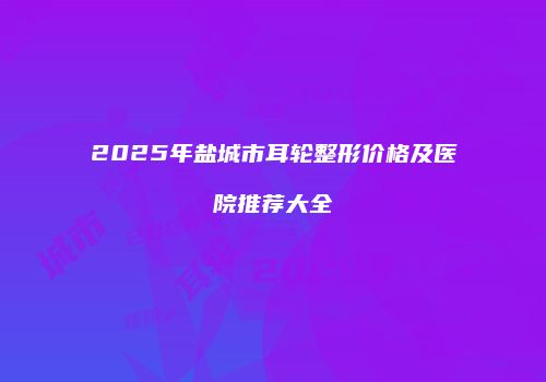 2025年盐城市耳轮整形价格及医院推荐大全