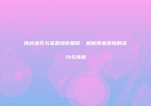 铁岭金氏与圣鑫烧伤整形：解析两家医院的实力与特色