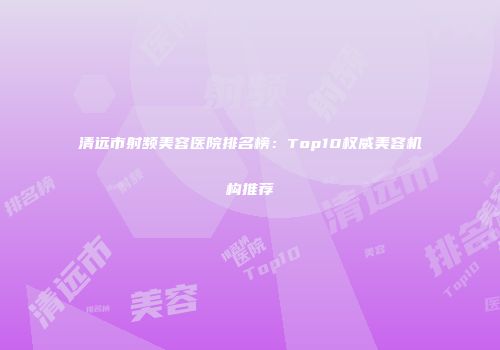 清远市射频美容医院排名榜：Top10权威美容机构推荐
