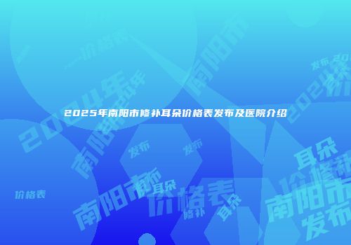 2025年南阳市修补耳朵价格表发布及医院介绍