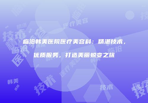 临沧韩美医院医疗美容科：精湛技术，优质服务，打造美丽蜕变之旅