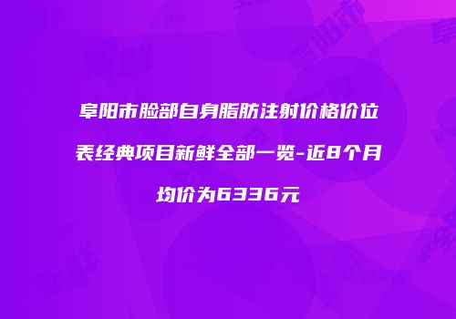 阜阳市脸部自身脂肪注射价格价位表经典项目新鲜全部一览-近8个月均价为6336元