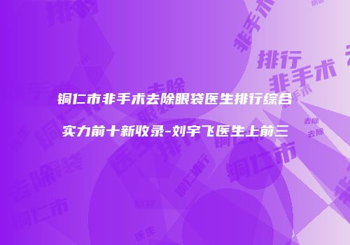 铜仁市非手术去除眼袋医生排行综合实力前十新收录-刘宇飞医生上前三