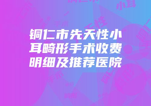 铜仁市先天性小耳畸形手术收费明细及推荐医院