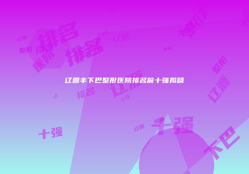 辽源丰下巴整形医院排名前十强揭晓