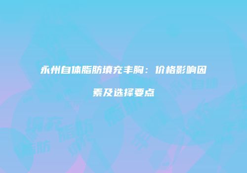 永州自体脂肪填充丰胸：价格影响因素及选择要点