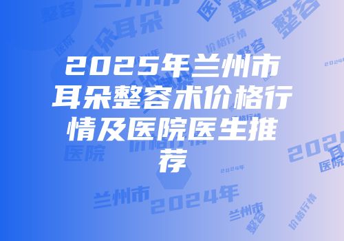 2025年兰州市耳朵整容术价格行情及医院医生推荐