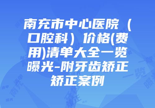 南充市中心医院（口腔科）价格(费用)清单大全一览曝光-附牙齿矫正矫正案例