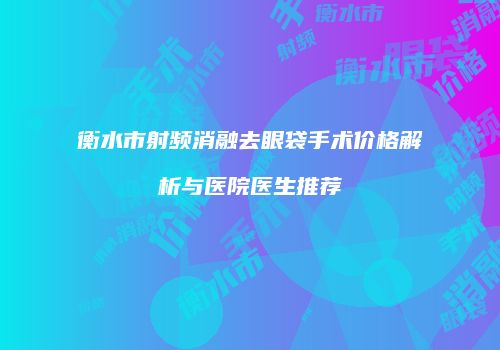 衡水市射频消融去眼袋手术价格解析与医院医生推荐