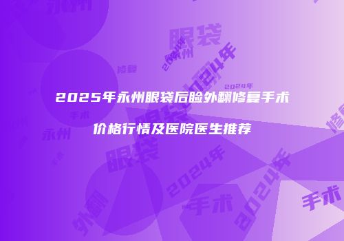 2025年永州眼袋后睑外翻修复手术价格行情及医院医生推荐