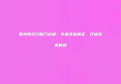 常州张氏口腔门诊部：专业牙齿矫正，打造完美笑容