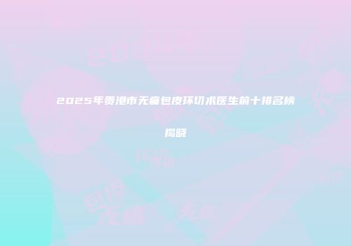 2025年贵港市无痛包皮环切术医生前十排名榜揭晓