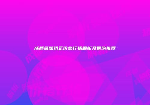 成都鼻部矫正价格行情解析及医院推荐