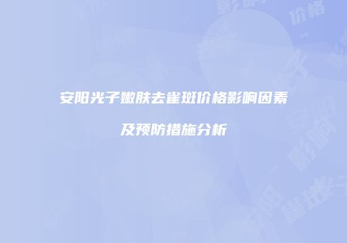 安阳光子嫩肤去雀斑价格影响因素及预防措施分析
