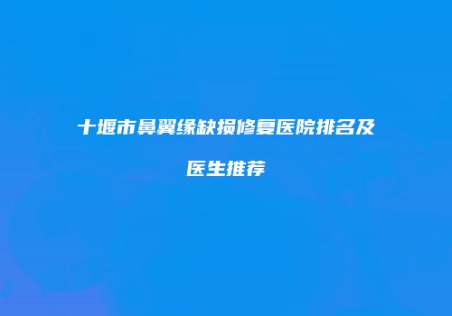 十堰市鼻翼缘缺损修复医院排名及医生推荐
