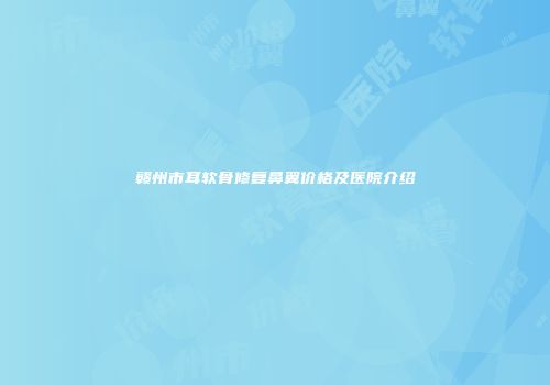 赣州市耳软骨修复鼻翼价格及医院介绍