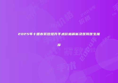 2025年十堰市紧致提升手术价格解析及医院医生推荐