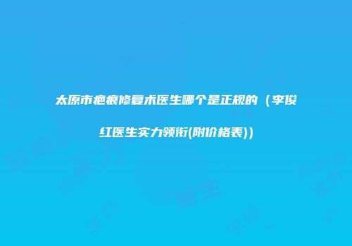 太原市疤痕修复术医生哪个是正规的（李俊红医生实力领衔(附价格表)）