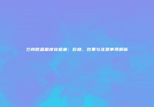 兰州微晶磨皮祛痘疤：价格、效果与注意事项解析