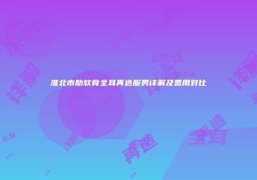 淮北市肋软骨全耳再造服务详解及费用对比