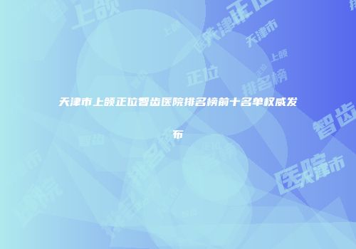 天津市上颌正位智齿医院排名榜前十名单权威发布