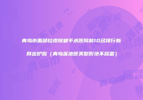 青岛市面部拉皮除皱手术医院前10名排行新鲜出炉啦（青岛莲池医美整形绝不踩雷）